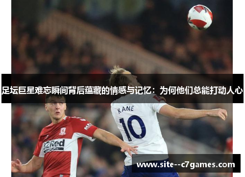 足坛巨星难忘瞬间背后蕴藏的情感与记忆：为何他们总能打动人心